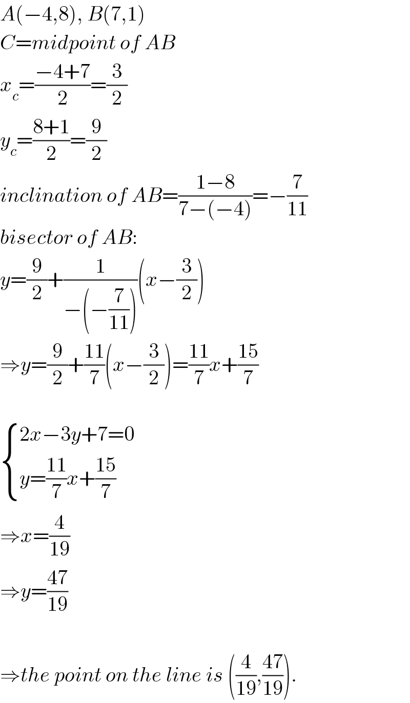 A(−4,8), B(7,1)  C=midpoint of AB  x_c =((−4+7)/2)=(3/2)  y_c =((8+1)/2)=(9/2)  inclination of AB=((1−8)/(7−(−4)))=−(7/(11))  bisector of AB:  y=(9/2)+(1/(−(−(7/(11)))))(x−(3/2))  ⇒y=(9/2)+((11)/7)(x−(3/2))=((11)/7)x+((15)/7)     { ((2x−3y+7=0)),((y=((11)/7)x+((15)/7))) :}  ⇒x=(4/(19))  ⇒y=((47)/(19))    ⇒the point on the line is ((4/(19)),((47)/(19))).  