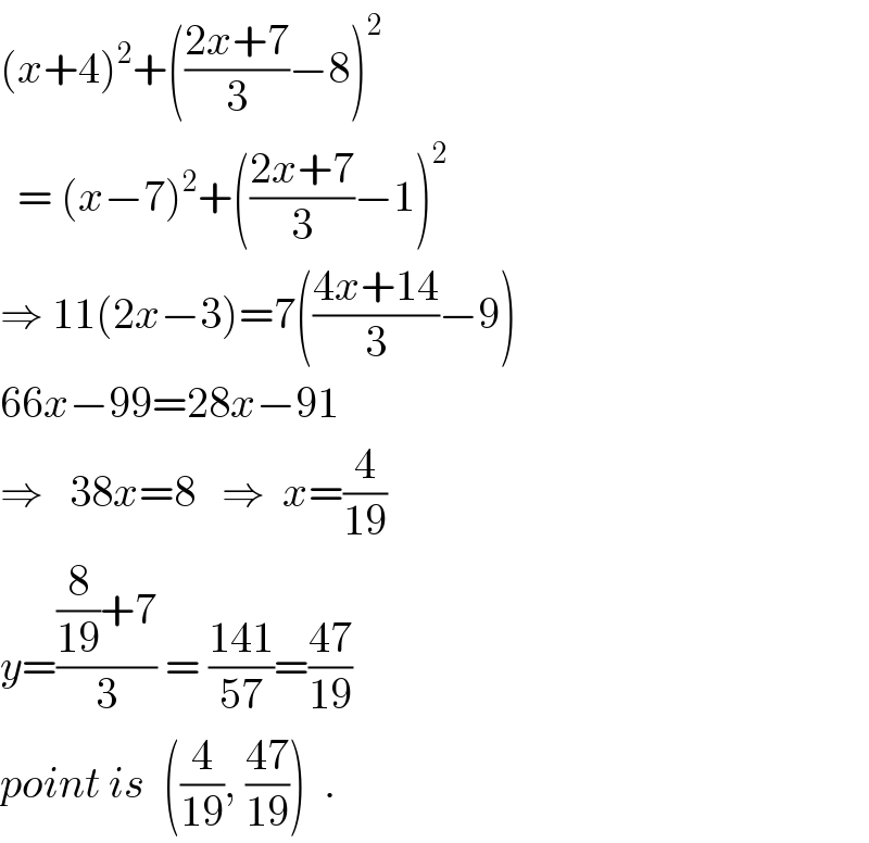 (x+4)^2 +(((2x+7)/3)−8)^2     = (x−7)^2 +(((2x+7)/3)−1)^2   ⇒ 11(2x−3)=7(((4x+14)/3)−9)  66x−99=28x−91  ⇒   38x=8   ⇒  x=(4/(19))  y=(((8/(19))+7)/3) = ((141)/(57))=((47)/(19))  point is  ((4/(19)), ((47)/(19)))  .  