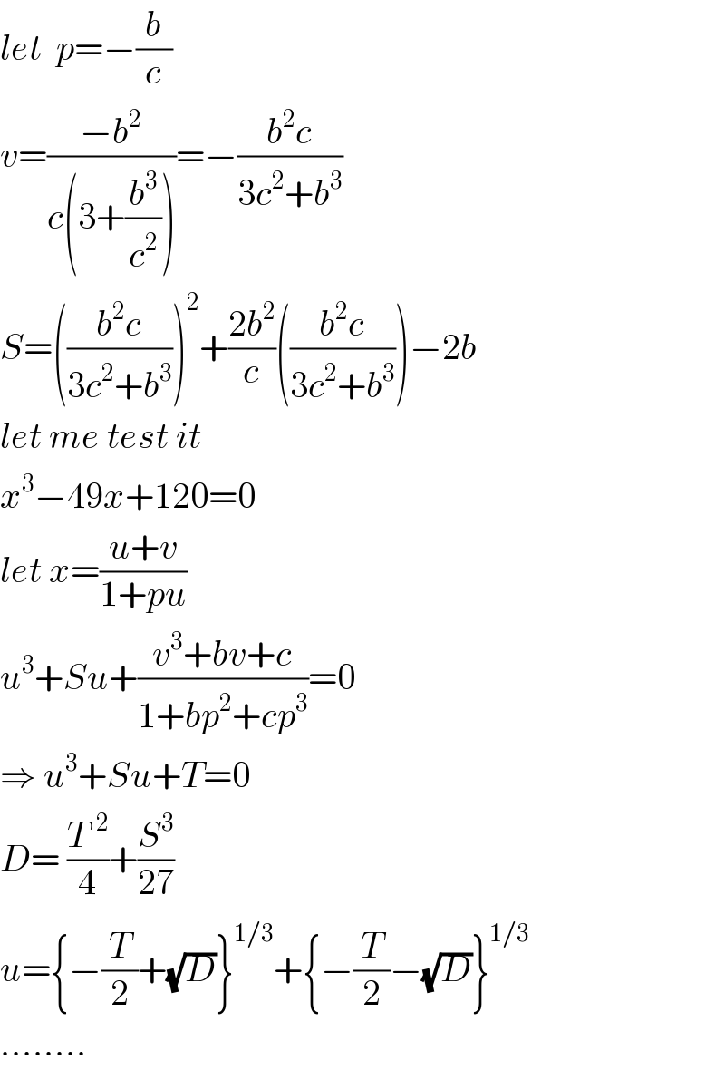 let  p=−(b/c)  v=((−b^2 )/(c(3+(b^3 /c^2 ))))=−((b^2 c)/(3c^2 +b^3 ))  S=(((b^2 c)/(3c^2 +b^3 )))^2 +((2b^2 )/c)(((b^2 c)/(3c^2 +b^3 )))−2b  let me test it  x^3 −49x+120=0  let x=((u+v)/(1+pu))  u^3 +Su+((v^3 +bv+c)/(1+bp^2 +cp^3 ))=0  ⇒ u^3 +Su+T=0  D= (T^(  2) /4)+(S^3 /(27))  u={−(T/2)+(√D)}^(1/3) +{−(T/2)−(√D)}^(1/3)   ........  