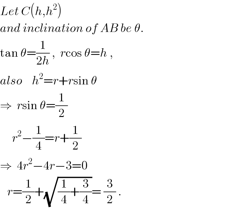 Let C(h,h^2 )  and inclination of AB be θ.  tan θ=(1/(2h)) ,  rcos θ=h ,  also    h^2 =r+rsin θ  ⇒  rsin θ=(1/2)       r^2 −(1/4)=r+(1/2)  ⇒  4r^2 −4r−3=0     r=(1/2)+(√((1/4)+(3/4)))= (3/2) .  