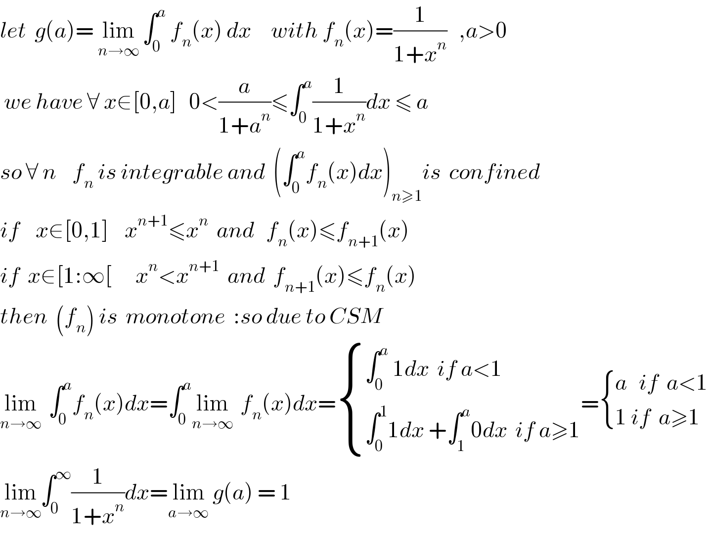 let  g(a)= lim_(n→∞)  ∫_0 ^a  f_n (x) dx     with f_n (x)=(1/(1+x^n ))   ,a>0   we have ∀ x∈[0,a]   0<(a/(1+a^n ))≤∫_0 ^a (1/(1+x^n ))dx ≤ a   so ∀ n    f_n  is integrable and  (∫_0 ^a f_n (x)dx)_(n≥1) is  confined   if    x∈[0,1]    x^(n+1) ≤x^n   and   f_n (x)≤f_(n+1) (x)   if  x∈[1:∞[      x^n <x^(n+1)   and  f_(n+1) (x)≤f_n (x)  then  (f_n ) is  monotone  :so due to CSM     lim_(n→∞)   ∫_0 ^a f_n (x)dx=∫_0 ^a lim_(n→∞)   f_n (x)dx= { ((∫_0 ^a  1dx  if a<1)),((∫_0 ^1 1dx +∫_1 ^a 0dx  if a≥1)) :}= { ((a   if  a<1)),((1 if  a≥1)) :}  lim_(n→∞) ∫_0 ^∞ (1/(1+x^n ))dx=lim_(a→∞)  g(a) = 1   
