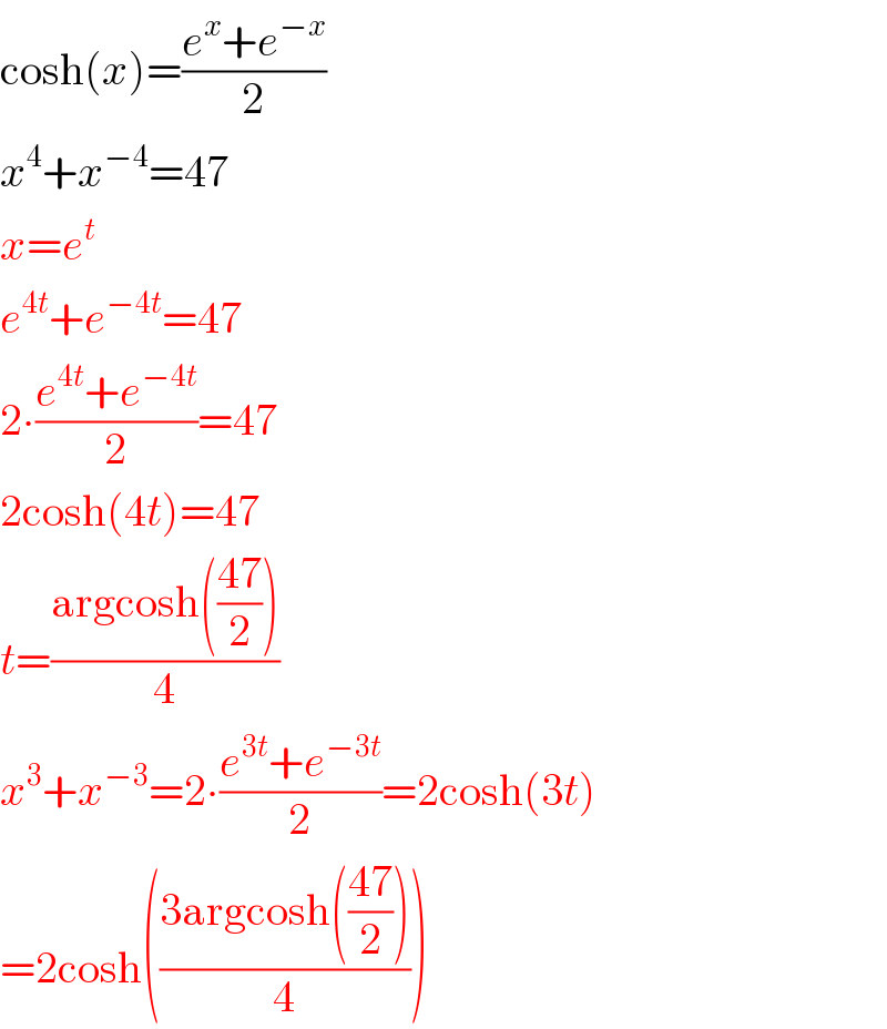 cosh(x)=((e^x +e^(−x) )/2)  x^4 +x^(−4) =47  x=e^t   e^(4t) +e^(−4t) =47  2∙((e^(4t) +e^(−4t) )/2)=47  2cosh(4t)=47  t=((argcosh(((47)/2)))/4)  x^3 +x^(−3) =2∙((e^(3t) +e^(−3t) )/2)=2cosh(3t)  =2cosh(((3argcosh(((47)/2)))/4))  