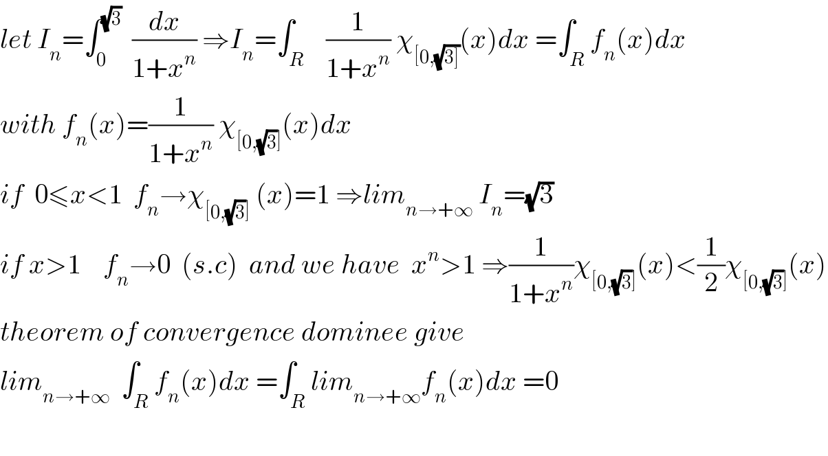 let I_n =∫_0 ^(√3)   (dx/(1+x^n )) ⇒I_n =∫_R    (1/(1+x^n )) χ_([0,(√(3]))) (x)dx =∫_R f_n (x)dx  with f_n (x)=(1/(1+x^n )) χ_([0,(√3)]) (x)dx  if  0≤x<1  f_n →χ_([0,(√3)])  (x)=1 ⇒lim_(n→+∞)  I_n =(√3)  if x>1    f_n →0  (s.c)  and we have  x^n >1 ⇒(1/(1+x^n ))χ_([0,(√3)]) (x)<(1/2)χ_([0,(√3)]) (x)  theorem of convergence dominee give   lim_(n→+∞)   ∫_R f_n (x)dx =∫_R lim_(n→+∞) f_n (x)dx =0    