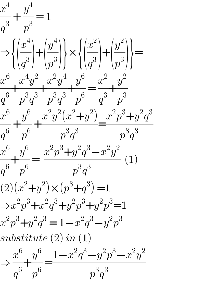 (x^4 /q^3 ) + (y^4 /p^3 ) = 1   ⇒{((x^4 /q^3 ))+((y^4 /p^3 ))}×{((x^2 /q^3 ))+((y^2 /p^3 ))}=  (x^6 /q^6 )+((x^4 y^2 )/(p^3 q^3 ))+((x^2 y^4 )/(p^3 q^3 ))+(y^6 /p^6 ) = (x^2 /q^3 )+(y^2 /p^3 )  (x^6 /q^6 ) +(y^6 /p^6 ) +((x^2 y^2 (x^2 +y^2 ))/(p^3 q^3 ))=((x^2 p^3 +y^2 q^3 )/(p^3 q^3 ))  (x^6 /q^6 )+(y^6 /p^6 ) =  ((x^2 p^3 +y^2 q^3 −x^2 y^2 )/(p^3 q^3 ))  (1)  (2)(x^2 +y^2 )×(p^3 +q^3 ) =1  ⇒x^2 p^3 +x^2 q^3 +y^2 p^3 +y^2 p^3 =1  x^2 p^3 +y^2 q^3  = 1−x^2 q^3 −y^2 p^3   substitute (2) in (1)  ⇒ (x^6 /q^6 )+(y^6 /p^6 ) =((1−x^2 q^3 −y^2 p^3 −x^2 y^2 )/(p^3 q^3 ))    
