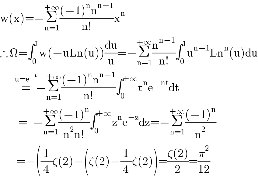 w(x)=−Σ_(n=1) ^(+∞) (((−1)^n n^(n−1) )/(n!))x^n   ∴ Ω=∫_0 ^1 w(−uLn(u))(du/u)=−Σ_(n=1) ^(+∞) (n^(n−1) /(n!))∫_0 ^1 u^(n−1) Ln^n (u)du          =^(u=e^(−t) )    −Σ_(n=1) ^(+∞) (((−1)^n n^(n−1) )/(n!))∫_0 ^(+∞) t^n e^(−nt) dt            =   −Σ_(n=1) ^(+∞) (((−1)^n )/(n^2 n!))∫_0 ^(+∞) z^n e^(−z) dz=−Σ_(n=1) ^(+∞) (((−1)^n )/n^2 )           =−((1/4)ζ(2)−(ζ(2)−(1/4)ζ(2))=((ζ(2))/2)=(π^2 /(12))  