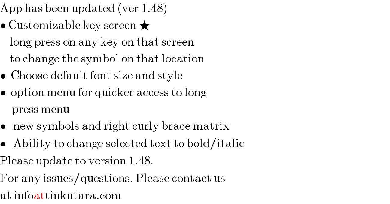 App has been updated (ver 1.48)  • Customizable key screen ★      long press on any key on that screen      to change the symbol on that location  •  Choose default font size and style  •  option menu for quicker access to long       press menu  •   new symbols and right curly brace matrix  •   Ability to change selected text to bold/italic  Please update to version 1.48.  For any issues/questions. Please contact us  at infoattinkutara.com  