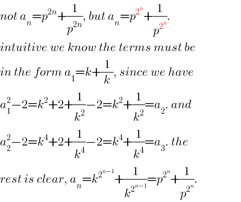 not a_n =p^(2n) +(1/p^(2n) ), but a_n =p^2^n  +(1/p^2^n  ).  intuitive we know the terms must be  in the form a_1 =k+(1/k), since we have  a_1 ^2 −2=k^2 +2+(1/k^2 )−2=k^2 +(1/k^2 )=a_2 . and  a_2 ^2 −2=k^4 +2+(1/k^4 )−2=k^4 +(1/k^4 )=a_3 . the  rest is clear, a_n =k^2^(n−1)  +(1/k^2^(n−1)  )=p^2^n  +(1/p^2^n  ).  