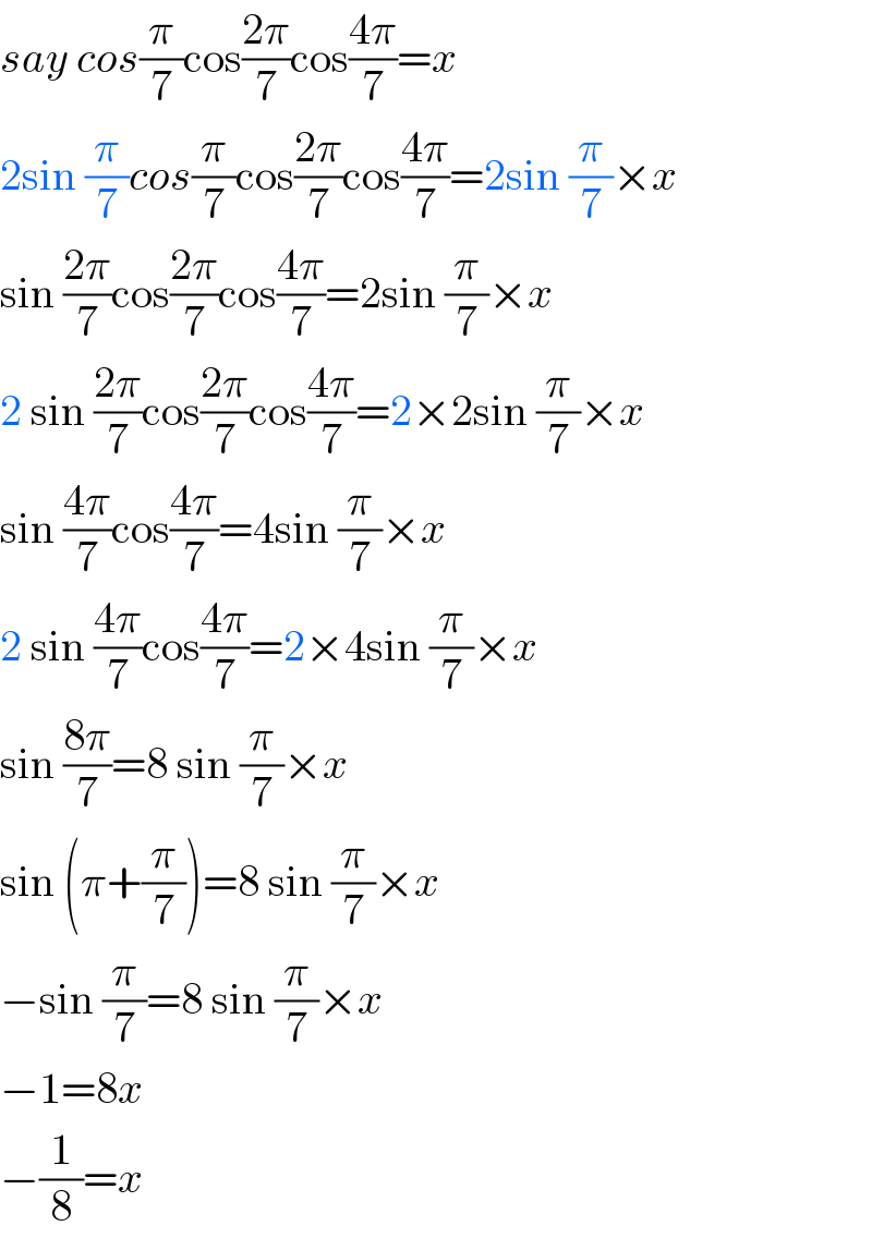 say cos(π/7)cos((2π)/7)cos((4π)/7)=x  2sin (π/7)cos(π/7)cos((2π)/7)cos((4π)/7)=2sin (π/7)×x  sin ((2π)/7)cos((2π)/7)cos((4π)/7)=2sin (π/7)×x  2 sin ((2π)/7)cos((2π)/7)cos((4π)/7)=2×2sin (π/7)×x  sin ((4π)/7)cos((4π)/7)=4sin (π/7)×x  2 sin ((4π)/7)cos((4π)/7)=2×4sin (π/7)×x  sin ((8π)/7)=8 sin (π/7)×x  sin (π+(π/7))=8 sin (π/7)×x  −sin (π/7)=8 sin (π/7)×x  −1=8x  −(1/8)=x  