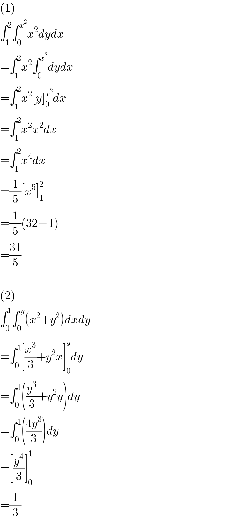 (1)  ∫_1 ^2 ∫_0 ^x^2  x^2 dydx  =∫_1 ^2 x^2 ∫_0 ^x^2  dydx  =∫_1 ^2 x^2 [y]_0 ^x^2  dx  =∫_1 ^2 x^2 x^2 dx  =∫_1 ^2 x^4 dx  =(1/5)[x^5 ]_1 ^2   =(1/5)(32−1)  =((31)/5)    (2)  ∫_0 ^1 ∫_0 ^( y) (x^2 +y^2 )dxdy  =∫_0 ^1 [(x^3 /3)+y^2 x]_0 ^y dy  =∫_0 ^1 ((y^3 /3)+y^2 y)dy  =∫_0 ^1 (((4y^3 )/3))dy  =[(y^4 /3)]_0 ^1   =(1/3)  