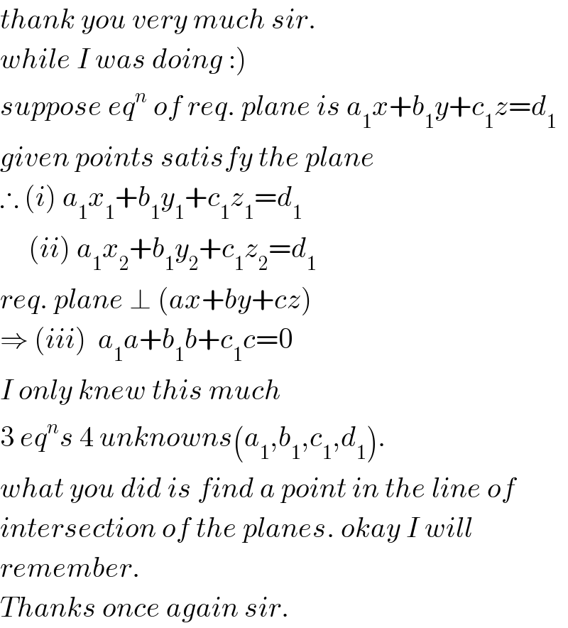 thank you very much sir.  while I was doing :)  suppose eq^n  of req. plane is a_1 x+b_1 y+c_1 z=d_1   given points satisfy the plane  ∴ (i) a_1 x_1 +b_1 y_1 +c_1 z_1 =d_1        (ii) a_1 x_2 +b_1 y_2 +c_1 z_2 =d_1   req. plane ⊥ (ax+by+cz)  ⇒ (iii)  a_1 a+b_1 b+c_1 c=0  I only knew this much   3 eq^n s 4 unknowns(a_1 ,b_1 ,c_1 ,d_1 ).  what you did is find a point in the line of  intersection of the planes. okay I will  remember.  Thanks once again sir.  