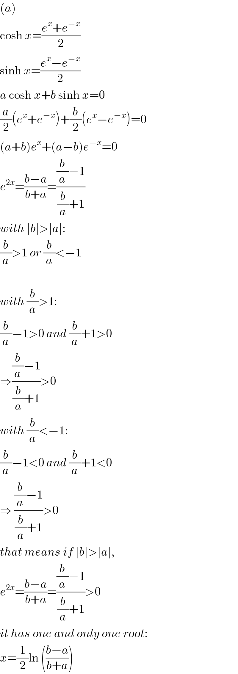 (a)  cosh x=((e^x +e^(−x) )/2)  sinh x=((e^x −e^(−x) )/2)  a cosh x+b sinh x=0  (a/2)(e^x +e^(−x) )+(b/2)(e^x −e^(−x) )=0  (a+b)e^x +(a−b)e^(−x) =0  e^(2x) =((b−a)/(b+a))=(((b/a)−1)/((b/a)+1))  with ∣b∣>∣a∣:  (b/a)>1 or (b/a)<−1    with (b/a)>1:    (b/a)−1>0 and (b/a)+1>0  ⇒(((b/a)−1)/((b/a)+1))>0  with (b/a)<−1:   (b/a)−1<0 and (b/a)+1<0  ⇒ (((b/a)−1)/((b/a)+1))>0  that means if ∣b∣>∣a∣,  e^(2x) =((b−a)/(b+a))=(((b/a)−1)/((b/a)+1))>0  it has one and only one root:  x=(1/2)ln (((b−a)/(b+a)))  