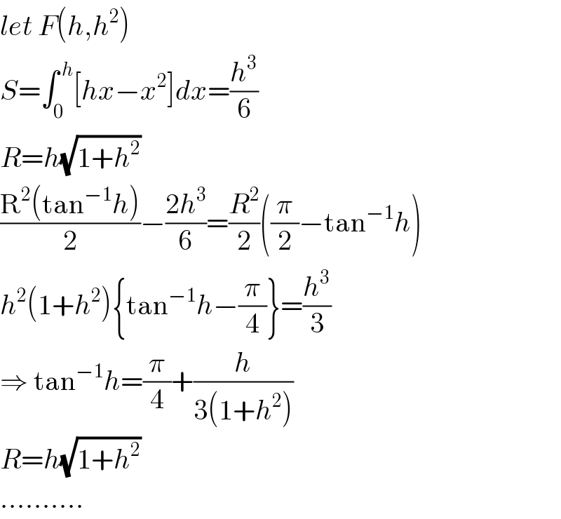 let F(h,h^2 )  S=∫_0 ^( h) [hx−x^2 ]dx=(h^3 /6)  R=h(√(1+h^2 ))  ((R^2 (tan^(−1) h))/2)−((2h^3 )/6)=(R^2 /2)((π/2)−tan^(−1) h)  h^2 (1+h^2 ){tan^(−1) h−(π/4)}=(h^3 /3)  ⇒ tan^(−1) h=(π/4)+(h/(3(1+h^2 )))  R=h(√(1+h^2 ))   ..........  