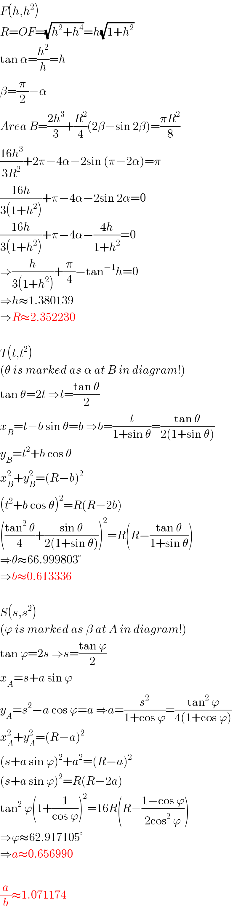F(h,h^2 )  R=OF=(√(h^2 +h^4 ))=h(√(1+h^2 ))  tan α=(h^2 /h)=h  β=(π/2)−α  Area B=((2h^3 )/3)+(R^2 /4)(2β−sin 2β)=((πR^2 )/8)  ((16h^3 )/(3R^2 ))+2π−4α−2sin (π−2α)=π  ((16h)/(3(1+h^2 )))+π−4α−2sin 2α=0  ((16h)/(3(1+h^2 )))+π−4α−((4h)/(1+h^2 ))=0  ⇒(h/(3(1+h^2 )))+(π/4)−tan^(−1) h=0  ⇒h≈1.380139  ⇒R≈2.352230    T(t,t^2 )  (θ is marked as α at B in diagram!)  tan θ=2t ⇒t=((tan θ)/2)  x_B =t−b sin θ=b ⇒b=(t/(1+sin θ))=((tan θ)/(2(1+sin θ)))  y_B =t^2 +b cos θ  x_B ^2 +y_B ^2 =(R−b)^2   (t^2 +b cos θ)^2 =R(R−2b)  (((tan^2  θ)/4)+((sin θ)/(2(1+sin θ))))^2 =R(R−((tan θ)/(1+sin θ)))  ⇒θ≈66.999803°  ⇒b≈0.613336    S(s,s^2 )  (ϕ is marked as β at A in diagram!)  tan ϕ=2s ⇒s=((tan ϕ)/2)  x_A =s+a sin ϕ  y_A =s^2 −a cos ϕ=a ⇒a=(s^2 /(1+cos ϕ))=((tan^2  ϕ)/(4(1+cos ϕ)))  x_A ^2 +y_A ^2 =(R−a)^2   (s+a sin ϕ)^2 +a^2 =(R−a)^2   (s+a sin ϕ)^2 =R(R−2a)  tan^2  ϕ(1+(1/(cos ϕ)))^2 =16R(R−((1−cos ϕ)/(2cos^2  ϕ)))  ⇒ϕ≈62.917105°  ⇒a≈0.656990    (a/b)≈1.071174  