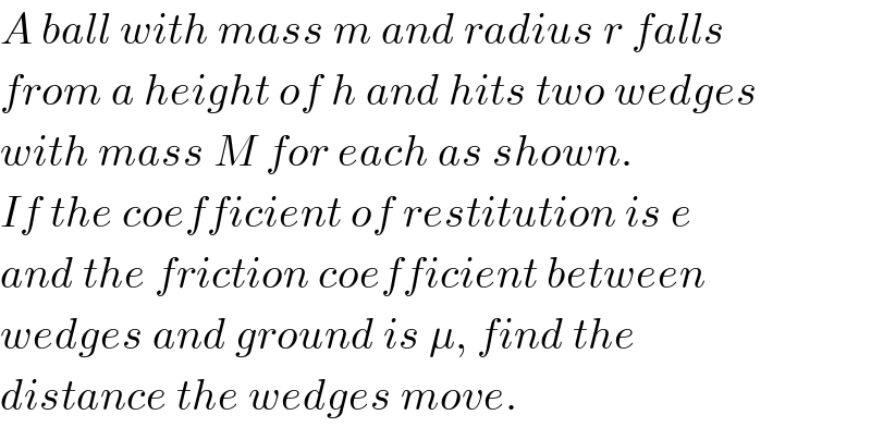 A ball with mass m and radius r falls  from a height of h and hits two wedges  with mass M for each as shown.  If the coefficient of restitution is e  and the friction coefficient between  wedges and ground is μ, find the  distance the wedges move.  