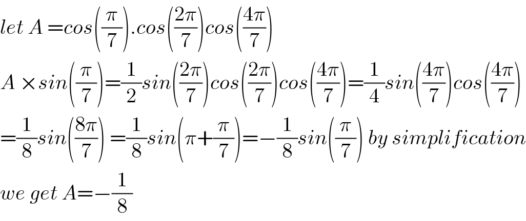 let A =cos((π/7)).cos(((2π)/7))cos(((4π)/7))   A ×sin((π/7))=(1/2)sin(((2π)/7))cos(((2π)/7))cos(((4π)/7))=(1/4)sin(((4π)/7))cos(((4π)/7))  =(1/8)sin(((8π)/7)) =(1/8)sin(π+(π/7))=−(1/8)sin((π/7)) by simplification  we get A=−(1/8)  