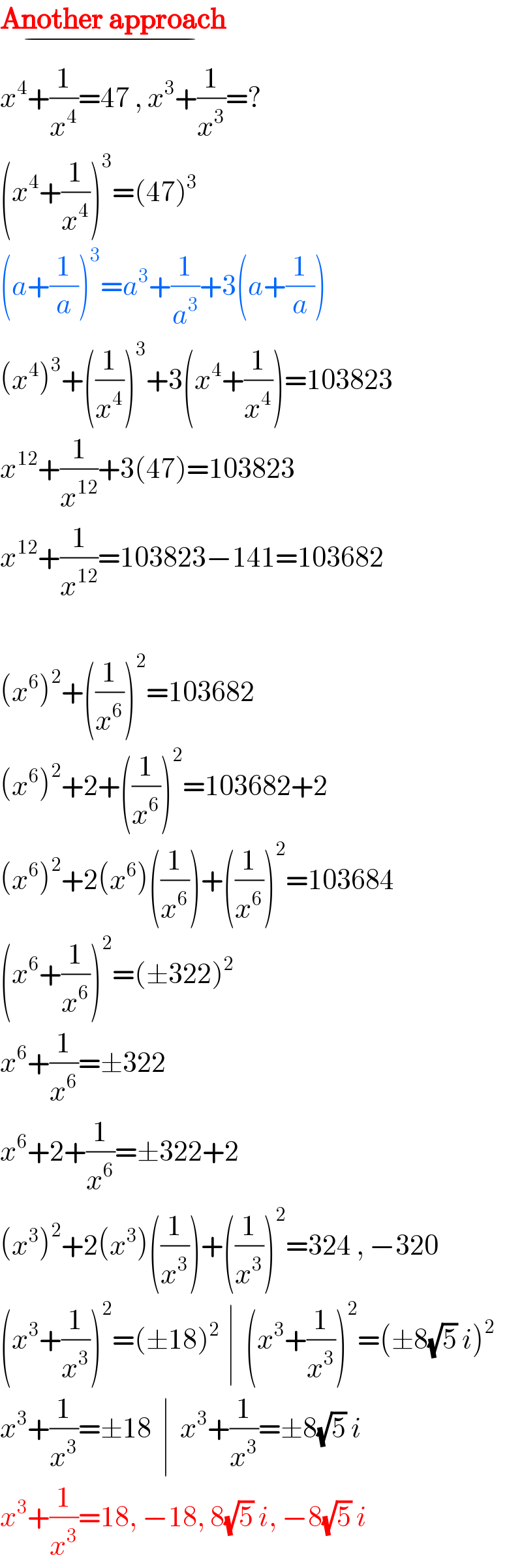 Another approach_(−)   x^4 +(1/x^4 )=47 , x^3 +(1/x^3 )=?  (x^4 +(1/x^4 ))^3 =(47)^3   (a+(1/a))^3 =a^3 +(1/a^3 )+3(a+(1/a))  (x^4 )^3 +((1/x^4 ))^3 +3(x^4 +(1/x^4 ))=103823  x^(12) +(1/x^(12) )+3(47)=103823  x^(12) +(1/x^(12) )=103823−141=103682    (x^6 )^2 +((1/x^6 ))^2 =103682  (x^6 )^2 +2+((1/x^6 ))^2 =103682+2  (x^6 )^2 +2(x^6 )((1/x^6 ))+((1/x^6 ))^2 =103684  (x^6 +(1/x^6 ))^2 =(±322)^2   x^6 +(1/x^6 )=±322  x^6 +2+(1/x^6 )=±322+2   (x^3 )^2 +2(x^3 )((1/x^3 ))+((1/x^3 ))^2 =324 , −320  (x^3 +(1/x^3 ))^2 =(±18)^(2  ) ∣  (x^3 +(1/x^3 ))^2 =(±8(√5) i)^2   x^3 +(1/x^3 )=±18  ∣  x^3 +(1/x^3 )=±8(√5) i  x^3 +(1/x^3 )=18, −18, 8(√5) i, −8(√5) i  