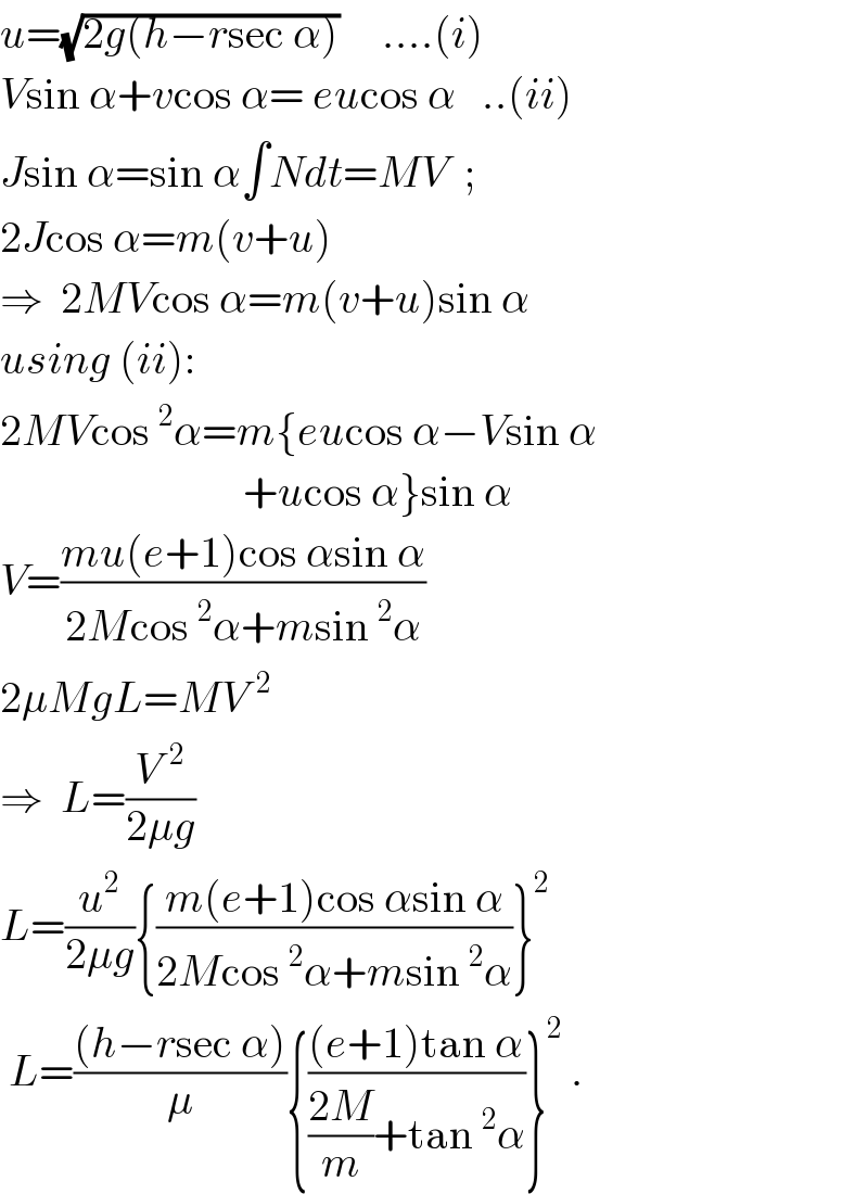 u=(√(2g(h−rsec α)))     ....(i)  Vsin α+vcos α= eucos α   ..(ii)  Jsin α=sin α∫Ndt=MV  ;    2Jcos α=m(v+u)  ⇒  2MVcos α=m(v+u)sin α  using (ii):  2MVcos^2 α=m{eucos α−Vsin α                              +ucos α}sin α  V=((mu(e+1)cos αsin α)/(2Mcos^2 α+msin^2 α))  2μMgL=MV^(  2)   ⇒  L=(V^(  2) /(2μg))  L=(u^2 /(2μg)){((m(e+1)cos αsin α)/(2Mcos^2 α+msin^2 α))}^2    L=(((h−rsec α))/μ){(((e+1)tan α)/(((2M)/m)+tan^2 α))}^2  .  