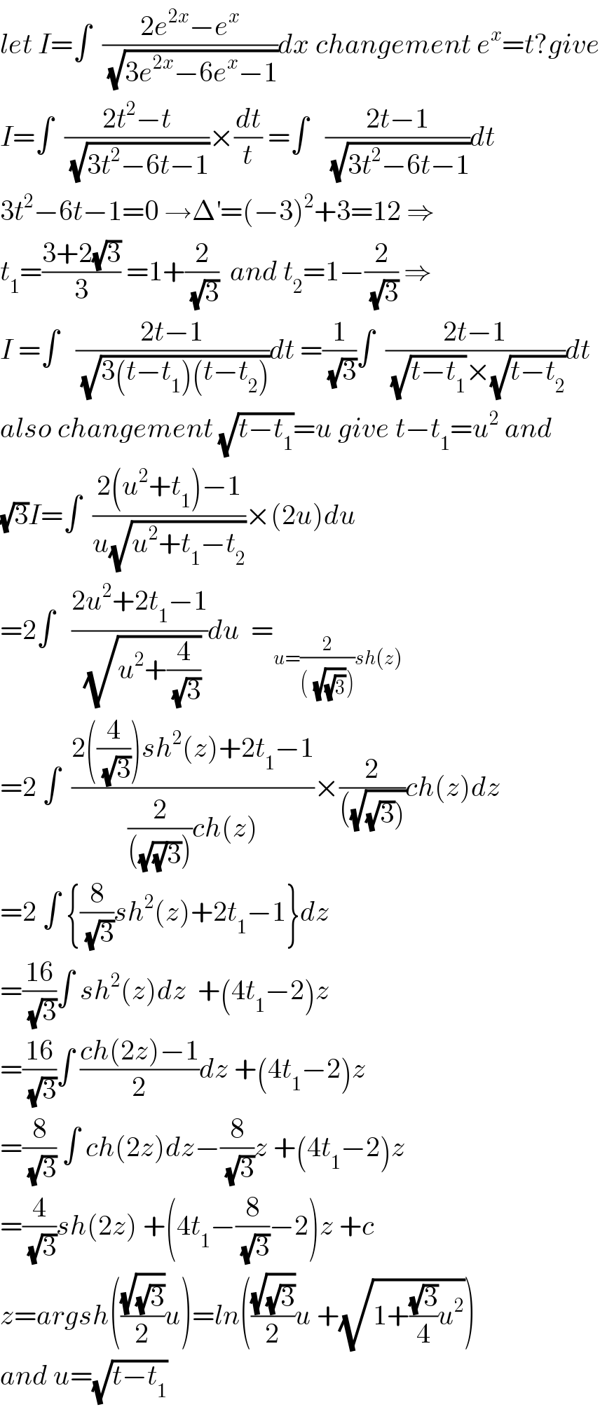 let I=∫  ((2e^(2x) −e^x )/(√(3e^(2x) −6e^x −1)))dx changement e^x =t?give  I=∫  ((2t^2 −t)/(√(3t^2 −6t−1)))×(dt/t) =∫   ((2t−1)/(√(3t^2 −6t−1)))dt  3t^2 −6t−1=0 →Δ^′ =(−3)^2 +3=12 ⇒  t_1 =((3+2(√3))/3) =1+(2/(√3))  and t_2 =1−(2/(√3)) ⇒  I =∫   ((2t−1)/(√(3(t−t_1 )(t−t_2 ))))dt =(1/(√3))∫  ((2t−1)/((√(t−t_1 ))×(√(t−t_2 ))))dt  also changement (√(t−t_1 ))=u give t−t_1 =u^2  and  (√3)I=∫  ((2(u^2 +t_1 )−1)/(u(√(u^2 +t_1 −t_2 ))))×(2u)du  =2∫   ((2u^2 +2t_1 −1)/(√(u^2 +(4/(√3)))))du  =_(u=(2/((^ (√(√3)))))sh(z))   =2 ∫  ((2((4/(√3)))sh^2 (z)+2t_1 −1)/((2/(((√((√)3)))))ch(z)))×(2/(((√((√3))))))ch(z)dz  =2 ∫ {(8/(√3))sh^2 (z)+2t_1 −1}dz  =((16)/(√3))∫ sh^2 (z)dz  +(4t_1 −2)z   =((16)/(√3))∫ ((ch(2z)−1)/2)dz +(4t_1 −2)z  =(8/(√3)) ∫ ch(2z)dz−(8/(√3))z +(4t_1 −2)z  =(4/(√3))sh(2z) +(4t_1 −(8/(√3))−2)z +c  z=argsh(((√(√3))/2)u)=ln(((√(√3))/2)u +(√(1+((√3)/4)u^2 )))  and u=(√(t−t_1 ))  