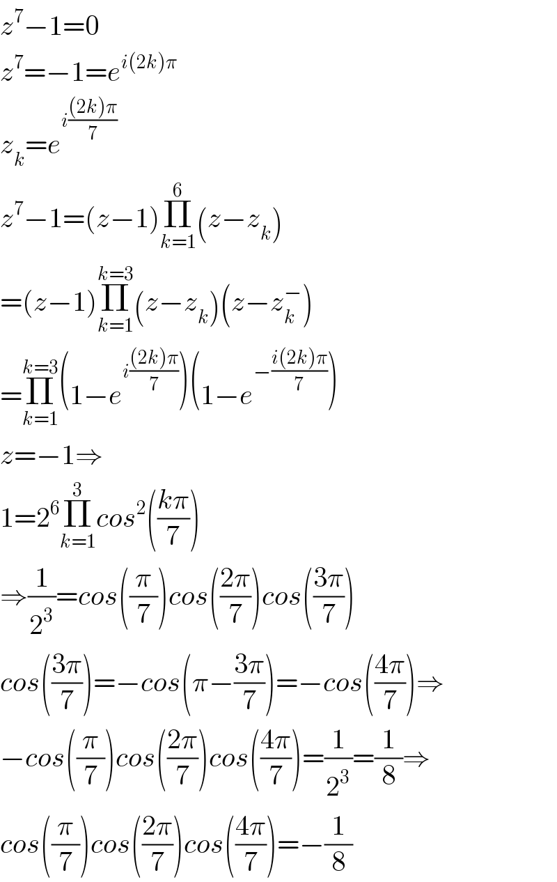 z^7 −1=0  z^7 =−1=e^(i(2k)π)   z_k =e^(i(((2k)π)/7))   z^7 −1=(z−1)Π_(k=1) ^6 (z−z_k )  =(z−1)Π_(k=1) ^(k=3) (z−z_k )(z−z_k ^− )  =Π_(k=1) ^(k=3) (1−e^(i(((2k)π)/7)) )(1−e^(−((i(2k)π)/7)) )  z=−1⇒  1=2^6 Π_(k=1) ^3 cos^2 (((kπ)/7))  ⇒(1/2^3 )=cos((π/7))cos(((2π)/7))cos(((3π)/7))  cos(((3π)/7))=−cos(π−((3π)/7))=−cos(((4π)/7))⇒  −cos((π/7))cos(((2π)/7))cos(((4π)/7))=(1/2^3 )=(1/8)⇒  cos((π/7))cos(((2π)/7))cos(((4π)/7))=−(1/8)  
