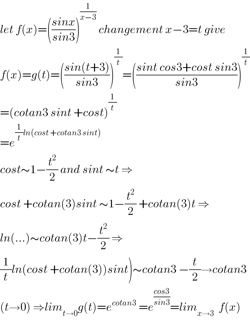 let f(x)=(((sinx)/(sin3)))^(1/(x−3))  changement x−3=t give  f(x)=g(t)=(((sin(t+3))/(sin3)))^(1/t) =(((sint cos3+cost sin3)/(sin3)))^(1/t)   =(cotan3 sint +cost)^(1/t)   =e^((1/t)ln(cost +cotan3 sint))   cost∼1−(t^2 /2) and sint ∼t ⇒  cost +cotan(3)sint ∼1−(t^2 /2) +cotan(3)t ⇒  ln(...)∼cotan(3)t−(t^2 /2) ⇒  (1/t)ln(cost +cotan(3))sint)∼cotan3 −(t/2)→cotan3  (t→0) ⇒lim_(t→0) g(t)=e^(cotan3)  =e^((cos3)/(sin3)) =lim_(x→3)   f(x)  