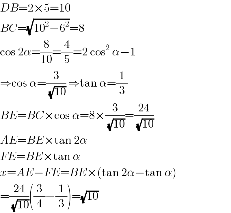DB=2×5=10  BC=(√(10^2 −6^2 ))=8  cos 2α=(8/(10))=(4/5)=2 cos^2  α−1  ⇒cos α=(3/(√(10))) ⇒tan α=(1/3)  BE=BC×cos α=8×(3/(√(10)))=((24)/(√(10)))  AE=BE×tan 2α  FE=BE×tan α  x=AE−FE=BE×(tan 2α−tan α)  =((24)/(√(10)))((3/4)−(1/3))=(√(10))  