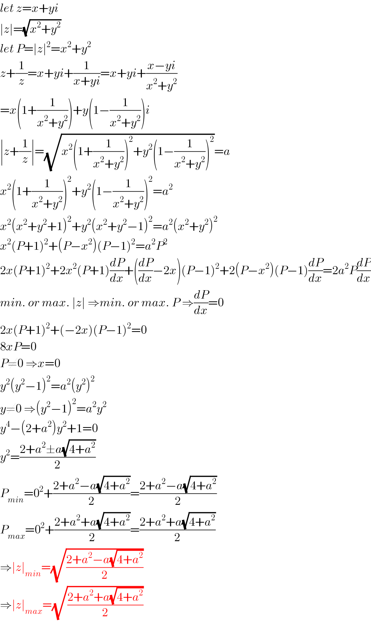 let z=x+yi  ∣z∣=(√(x^2 +y^2 ))  let P=∣z∣^2 =x^2 +y^2   z+(1/z)=x+yi+(1/(x+yi))=x+yi+((x−yi)/(x^2 +y^2 ))  =x(1+(1/(x^2 +y^2 )))+y(1−(1/(x^2 +y^2 )))i  ∣z+(1/z)∣=(√(x^2 (1+(1/(x^2 +y^2 )))^2 +y^2 (1−(1/(x^2 +y^2 )))^2 ))=a  x^2 (1+(1/(x^2 +y^2 )))^2 +y^2 (1−(1/(x^2 +y^2 )))^2 =a^2   x^2 (x^2 +y^2 +1)^2 +y^2 (x^2 +y^2 −1)^2 =a^2 (x^2 +y^2 )^2   x^2 (P+1)^2 +(P−x^2 )(P−1)^2 =a^2 P^2   2x(P+1)^2 +2x^2 (P+1)(dP/dx)+((dP/dx)−2x)(P−1)^2 +2(P−x^2 )(P−1)(dP/dx)=2a^2 P(dP/dx)  min. or max. ∣z∣ ⇒min. or max. P ⇒(dP/dx)=0  2x(P+1)^2 +(−2x)(P−1)^2 =0  8xP=0  P≠0 ⇒x=0  y^2 (y^2 −1)^2 =a^2 (y^2 )^2   y≠0 ⇒(y^2 −1)^2 =a^2 y^2   y^4 −(2+a^2 )y^2 +1=0  y^2 =((2+a^2 ±a(√(4+a^2 )))/2)  P_(min) =0^2 +((2+a^2 −a(√(4+a^2 )))/2)=((2+a^2 −a(√(4+a^2 )))/2)  P_(max) =0^2 +((2+a^2 +a(√(4+a^2 )))/2)=((2+a^2 +a(√(4+a^2 )))/2)  ⇒∣z∣_(min) =(√((2+a^2 −a(√(4+a^2 )))/2))  ⇒∣z∣_(max) =(√((2+a^2 +a(√(4+a^2 )))/2))  