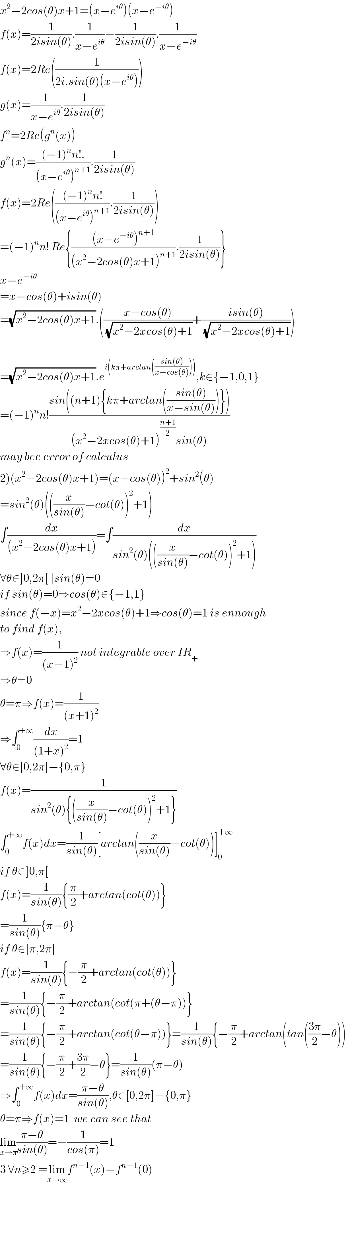 x^2 −2cos(θ)x+1=(x−e^(iθ) )(x−e^(−iθ) )  f(x)=(1/(2isin(θ))).(1/(x−e^(iθ) ))−(1/(2isin(θ))).(1/(x−e^(−iθ) ))  f(x)=2Re((1/(2i.sin(θ)(x−e^(iθ) ))))  g(x)=(1/(x−e^(iθ) )).(1/(2isin(θ)))  f^n =2Re(g^n (x))  g^n (x)=(((−1)^n n!.)/((x−e^(iθ) )^(n+1) )).(1/(2isin(θ)))  f(x)=2Re((((−1)^n n!)/((x−e^(iθ) )^(n+1) )).(1/(2isin(θ))))  =(−1)^n n! Re{(((x−e^(−iθ) )^(n+1) )/((x^2 −2cos(θ)x+1)^(n+1) )).(1/(2isin(θ)))}  x−e^(−iθ)   =x−cos(θ)+isin(θ)  =(√(x^2 −2cos(θ)x+1)).(((x−cos(θ))/(√(x^2 −2xcos(θ)+1)))+((isin(θ))/(√(x^2 −2xcos(θ)+1))))    =(√(x^2 −2cos(θ)x+1)).e^(i(kπ+arctan(((sin(θ))/(x−cos(θ)))))) ,k∈{−1,0,1}  =(−1)^n n!((sin((n+1){kπ+arctan(((sin(θ))/(x−sin(θ))))}))/((x^2 −2xcos(θ)+1)^((n+1)/2) sin(θ)))  may bee error of calculus  2)(x^2 −2cos(θ)x+1)=(x−cos(θ))^2 +sin^2 (θ)  =sin^2 (θ)(((x/(sin(θ)))−cot(θ))^2 +1)  ∫(dx/((x^2 −2cos(θ)x+1)))=∫(dx/(sin^2 (θ)(((x/(sin(θ)))−cot(θ))^2 +1)))  ∀θ∈]0,2π[ ∣sin(θ)≠0  if sin(θ)=0⇒cos(θ)∈{−1,1}  since f(−x)=x^2 −2xcos(θ)+1⇒cos(θ)=1 is ennough  to find f(x),  ⇒f(x)=(1/((x−1)^2 )) not integrable over IR_+   ⇒θ≠0  θ=π⇒f(x)=(1/((x+1)^2 ))  ⇒∫_0 ^(+∞) (dx/((1+x)^2 ))=1  ∀θ∈[0,2π[−{0,π}  f(x)=(1/(sin^2 (θ){((x/(sin(θ)))−cot(θ))^2 +1}))  ∫_0 ^(+∞) f(x)dx=(1/(sin(θ)))[arctan((x/(sin(θ)))−cot(θ))]_0 ^(+∞)   if θ∈]0,π[  f(x)=(1/(sin(θ))){(π/2)+arctan(cot(θ))}  =(1/(sin(θ))){π−θ}  if θ∈]π,2π[  f(x)=(1/(sin(θ))){−(π/2)+arctan(cot(θ))}  =(1/(sin(θ))){−(π/2)+arctan(cot(π+(θ−π))}  =(1/(sin(θ))){−(π/2)+arctan(cot(θ−π))}=(1/(sin(θ))){−(π/2)+arctan(tan(((3π)/2)−θ))  =(1/(sin(θ))){−(π/2)+((3π)/2)−θ}=(1/(sin(θ)))(π−θ)  ⇒∫_0 ^(+∞) f(x)dx=((π−θ)/(sin(θ))),θ∈[0,2π]−{0,π}  θ=π⇒f(x)=1  we can see that  lim_(x→π) ((π−θ)/(sin(θ)))=−(1/(cos(π)))=1     3 ∀n≥2 =lim_(x→∞) f^(n−1) (x)−f^(n−1) (0)          