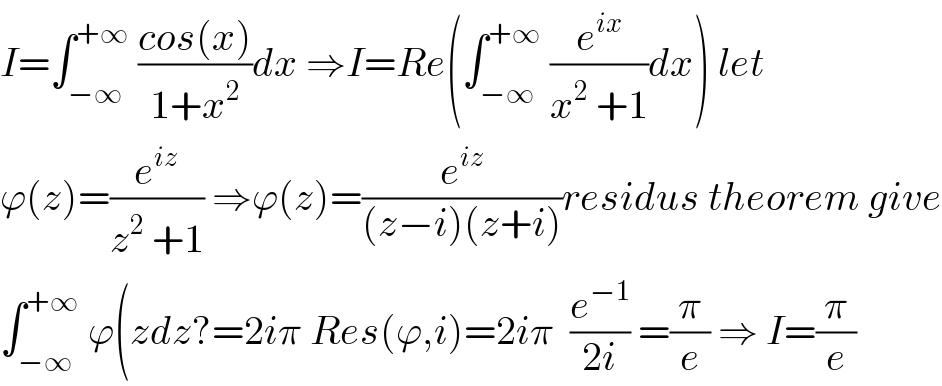 I=∫_(−∞) ^(+∞)  ((cos(x))/(1+x^2 ))dx ⇒I=Re(∫_(−∞) ^(+∞)  (e^(ix) /(x^2  +1))dx) let   ϕ(z)=(e^(iz) /(z^2  +1)) ⇒ϕ(z)=(e^(iz) /((z−i)(z+i)))residus theorem give  ∫_(−∞) ^(+∞)  ϕ(zdz?=2iπ Res(ϕ,i)=2iπ  (e^(−1) /(2i)) =(π/e) ⇒ I=(π/e)  