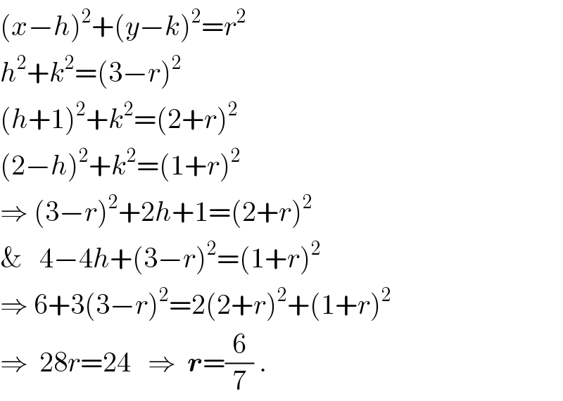 (x−h)^2 +(y−k)^2 =r^2   h^2 +k^2 =(3−r)^2   (h+1)^2 +k^2 =(2+r)^2   (2−h)^2 +k^2 =(1+r)^2   ⇒ (3−r)^2 +2h+1=(2+r)^2   &   4−4h+(3−r)^2 =(1+r)^2   ⇒ 6+3(3−r)^2 =2(2+r)^2 +(1+r)^2   ⇒  28r=24   ⇒  r=(6/7) .  