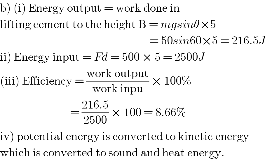 b) (i) Energy output = work done in   lifting cement to the height B = mgsinθ×5                                                                  = 50sin60×5 = 216.5J  ii) Energy input = Fd = 500 × 5 = 2500J  (iii) Efficiency = ((work output)/(work inpu)) × 100%                                = ((216.5)/(2500)) × 100 = 8.66%  iv) potential energy is converted to kinetic energy  which is converted to sound and heat energy.  