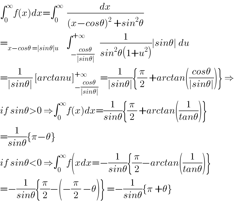 ∫_0 ^∞ f(x)dx=∫_0 ^∞   (dx/((x−cosθ)^2  +sin^2 θ))  =_(x−cosθ =∣sinθ∣u)     ∫_(−((cosθ)/(∣sinθ∣))) ^(+∞)   (1/(sin^2 θ(1+u^2 )))∣sinθ∣ du  =(1/(∣sinθ∣)) [arctanu]_(−((cosθ)/(∣sinθ∣))) ^(+∞)  =(1/(∣sinθ∣)){(π/2) +arctan(((cosθ)/(∣sinθ∣)))} ⇒  if sinθ>0 ⇒∫_0 ^∞ f(x)dx=(1/(sinθ)){(π/2) +arctan((1/(tanθ)))}  =(1/(sinθ)){π−θ}  if sinθ<0 ⇒∫_0 ^∞ f(xdx=−(1/(sinθ)){(π/2)−arctan((1/(tanθ)))}  =−(1/(sinθ)){(π/2)−(−(π/2) −θ)} =−(1/(sinθ)){π +θ}  
