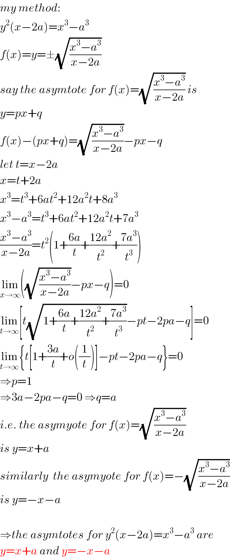my method:  y^2 (x−2a)=x^3 −a^3   f(x)=y=±(√((x^3 −a^3 )/(x−2a)))  say the asymtote for f(x)=(√((x^3 −a^3 )/(x−2a))) is  y=px+q  f(x)−(px+q)=(√((x^3 −a^3 )/(x−2a)))−px−q  let t=x−2a  x=t+2a  x^3 =t^3 +6at^2 +12a^2 t+8a^3   x^3 −a^3 =t^3 +6at^2 +12a^2 t+7a^3   ((x^3 −a^3 )/(x−2a))=t^2 (1+((6a)/t)+((12a^2 )/t^2 )+((7a^3 )/t^3 ))  lim_(x→∞) ((√((x^3 −a^3 )/(x−2a)))−px−q)=0  lim_(t→∞) [t(√(1+((6a)/t)+((12a^2 )/t^2 )+((7a^3 )/t^3 )))−pt−2pa−q]=0  lim_(t→∞) {t[1+((3a)/t)+o((1/t))]−pt−2pa−q}=0  ⇒p=1  ⇒3a−2pa−q=0 ⇒q=a  i.e. the asymyote for f(x)=(√((x^3 −a^3 )/(x−2a)))  is y=x+a  similarly  the asymyote for f(x)=−(√((x^3 −a^3 )/(x−2a)))  is y=−x−a    ⇒the asymtotes for y^2 (x−2a)=x^3 −a^3  are   y=x+a and y=−x−a  