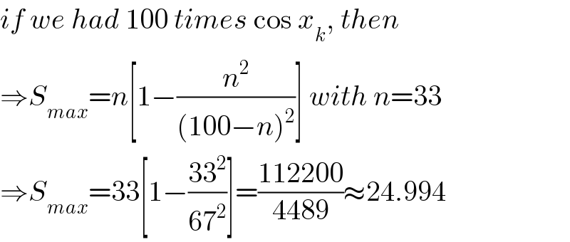 if we had 100 times cos x_k , then  ⇒S_(max) =n[1−(n^2 /((100−n)^2 ))] with n=33  ⇒S_(max) =33[1−((33^2 )/(67^2 ))]=((112200)/(4489))≈24.994  