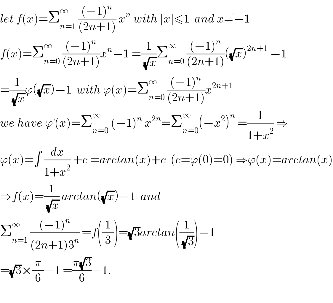 let f(x)=Σ_(n=1) ^∞  (((−1)^n )/((2n+1))) x^n  with ∣x∣≤1  and x≠−1  f(x)=Σ_(n=0) ^∞  (((−1)^n )/((2n+1)))x^n −1 =(1/(√x))Σ_(n=0) ^∞  (((−1)^n )/((2n+1)))((√x))^(2n+1)  −1  =(1/(√x))ϕ((√x))−1  with ϕ(x)=Σ_(n=0) ^∞  (((−1)^n )/((2n+1)))x^(2n+1)   we have ϕ^′ (x)=Σ_(n=0) ^∞  (−1)^n  x^(2n) =Σ_(n=0) ^∞ (−x^2 )^n  =(1/(1+x^2 )) ⇒  ϕ(x)=∫ (dx/(1+x^2 )) +c =arctan(x)+c  (c=ϕ(0)=0) ⇒ϕ(x)=arctan(x)  ⇒f(x)=(1/(√x)) arctan((√x))−1  and  Σ_(n=1) ^∞  (((−1)^n )/((2n+1)3^n )) =f((1/3))=(√3)arctan((1/(√3)))−1  =(√3)×(π/6)−1 =((π(√3))/6)−1.    
