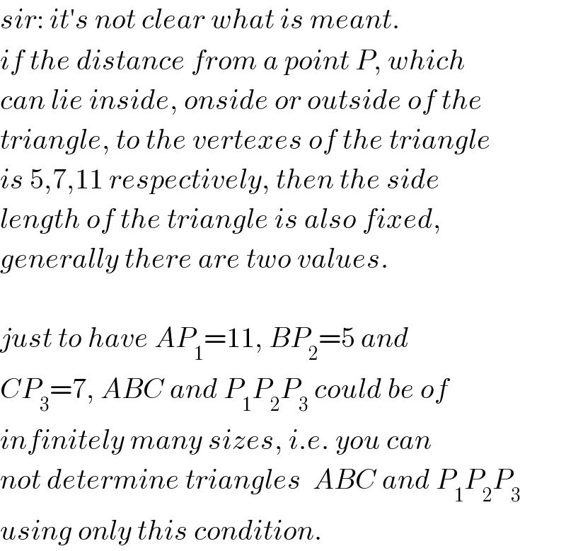 sir: it′s not clear what is meant.  if the distance from a point P, which  can lie inside, onside or outside of the  triangle, to the vertexes of the triangle  is 5,7,11 respectively, then the side  length of the triangle is also fixed,  generally there are two values.    just to have AP_1 =11, BP_2 =5 and   CP_3 =7, ABC and P_1 P_2 P_3  could be of  infinitely many sizes, i.e. you can  not determine triangles  ABC and P_1 P_2 P_3   using only this condition.  
