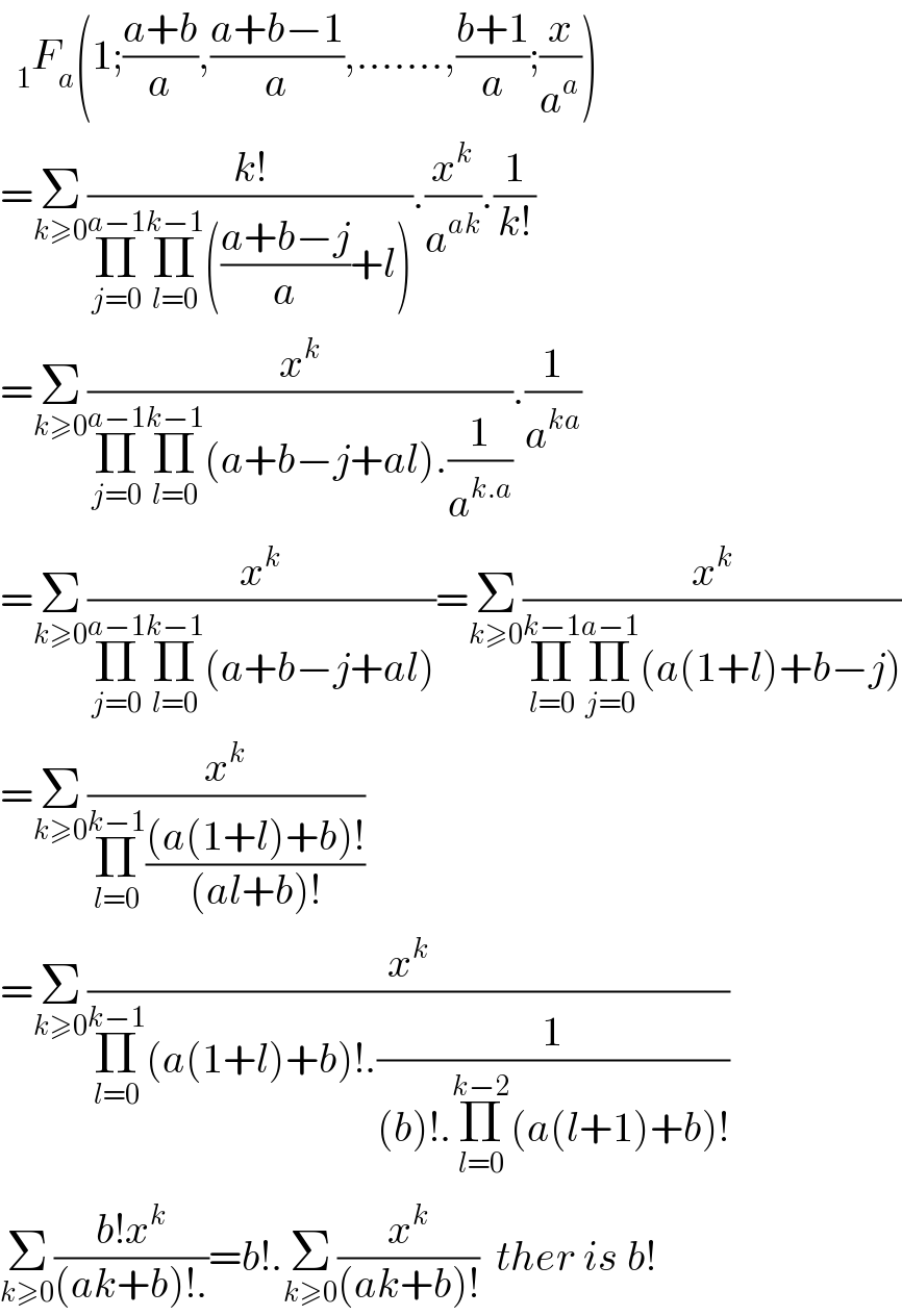   _1 F_a (1;((a+b)/a),((a+b−1)/a),.......,((b+1)/a);(x/a^a ))  =Σ_(k≥0) ((k!)/(Π_(j=0) ^(a−1) Π_(l=0) ^(k−1) (((a+b−j)/a)+l))).(x^k /a^(ak) ).(1/(k!))  =Σ_(k≥0) (x^k /(Π_(j=0) ^(a−1) Π_(l=0) ^(k−1) (a+b−j+al).(1/a^(k.a) ))).(1/a^(ka) )  =Σ_(k≥0) (x^k /(Π_(j=0) ^(a−1) Π_(l=0) ^(k−1) (a+b−j+al)))=Σ_(k≥0) (x^k /(Π_(l=0) ^(k−1) Π_(j=0) ^(a−1) (a(1+l)+b−j)))  =Σ_(k≥0) (x^k /(Π_(l=0) ^(k−1) (((a(1+l)+b)!)/((al+b)!))))  =Σ_(k≥0) (x^k /(Π_(l=0) ^(k−1) (a(1+l)+b)!.(1/((b)!.Π_(l=0) ^(k−2) (a(l+1)+b)!))))  Σ_(k≥0) ((b!x^k )/((ak+b)!.))=b!.Σ_(k≥0) (x^k /((ak+b)!))  ther is b!    