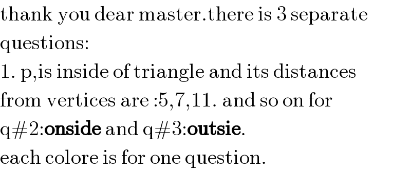 thank you dear master.there is 3 separate  questions:  1. p,is inside of triangle and its distances  from vertices are :5,7,11. and so on for  q#2:onside and q#3:outsie.  each colore is for one question.  