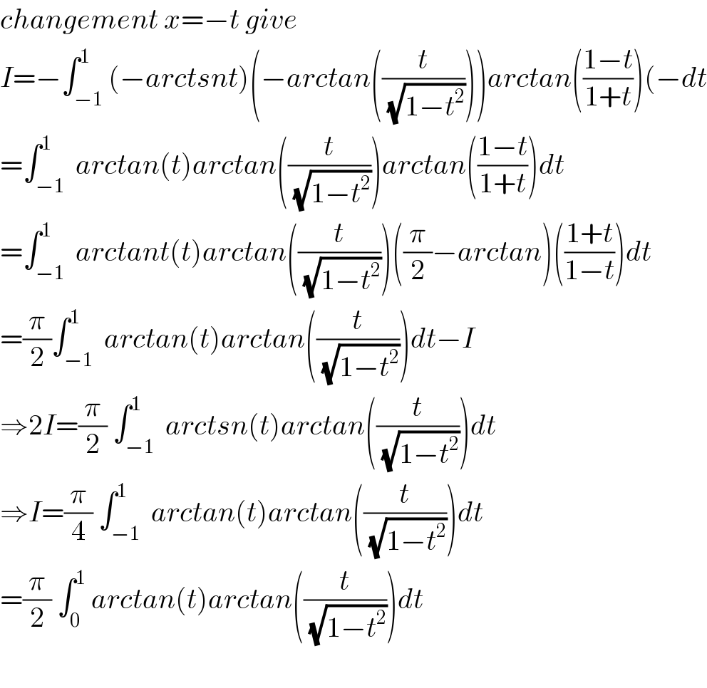 changement x=−t give  I=−∫_(−1) ^1 (−arctsnt)(−arctan((t/(√(1−t^2 )))))arctan(((1−t)/(1+t)))(−dt  =∫_(−1) ^1  arctan(t)arctan((t/(√(1−t^2 ))))arctan(((1−t)/(1+t)))dt  =∫_(−1) ^1  arctant(t)arctan((t/(√(1−t^2 ))))((π/2)−arctan)(((1+t)/(1−t)))dt  =(π/2)∫_(−1) ^1  arctan(t)arctan((t/(√(1−t^2 ))))dt−I  ⇒2I=(π/2) ∫_(−1) ^1  arctsn(t)arctan((t/(√(1−t^2 ))))dt  ⇒I=(π/4) ∫_(−1) ^1  arctan(t)arctan((t/(√(1−t^2 ))))dt  =(π/2) ∫_0 ^1  arctan(t)arctan((t/(√(1−t^2 ))))dt    