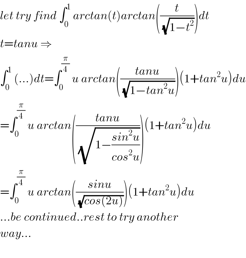 let try find ∫_0 ^1  arctan(t)arctan((t/(√(1−t^2 ))))dt  t=tanu ⇒  ∫_0 ^1  (...)dt=∫_0 ^(π/4)  u arctan(((tanu)/(√(1−tan^2 u))))(1+tan^2 u)du  =∫_0 ^(π/4)  u arctan(((tanu)/(√(1−((sin^2 u)/(cos^2 u))))))(1+tan^2 u)du  =∫_0 ^(π/4)  u arctan(((sinu)/(√(cos(2u)))))(1+tan^2 u)du  ...be continued..rest to try another  way...    