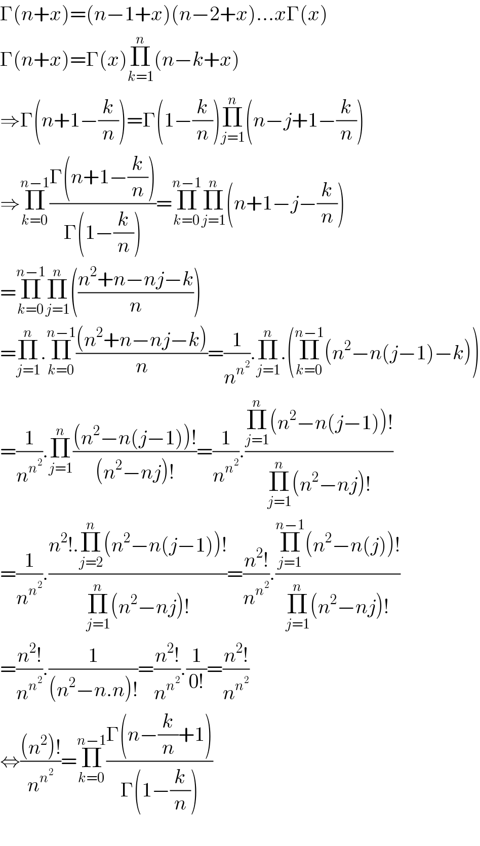 Γ(n+x)=(n−1+x)(n−2+x)...xΓ(x)    Γ(n+x)=Γ(x)Π_(k=1) ^n (n−k+x)  ⇒Γ(n+1−(k/n))=Γ(1−(k/n))Π_(j=1) ^n (n−j+1−(k/n))  ⇒Π_(k=0) ^(n−1) ((Γ(n+1−(k/n)))/(Γ(1−(k/n))))=Π_(k=0) ^(n−1) Π_(j=1) ^n (n+1−j−(k/n))  =Π_(k=0) ^(n−1) Π_(j=1) ^n (((n^2 +n−nj−k)/n))  =Π_(j=1) ^n .Π_(k=0) ^(n−1) (((n^2 +n−nj−k))/n)=(1/n^n^2  ).Π_(j=1) ^n .(Π_(k=0) ^(n−1) (n^2 −n(j−1)−k))  =(1/n^n^2  ).Π_(j=1) ^n (((n^2 −n(j−1))!)/((n^2 −nj)!))=(1/n^n^2  ).((Π_(j=1) ^n (n^2 −n(j−1))!)/(Π_(j=1) ^n (n^2 −nj)!))  =(1/n^n^2  ).((n^2 !.Π_(j=2) ^n (n^2 −n(j−1))!)/(Π_(j=1) ^n (n^2 −nj)!))=((n^2 !)/n^n^2  ).((Π_(j=1) ^(n−1) (n^2 −n(j))!)/(Π_(j=1) ^n (n^2 −nj)!))  =((n^2 !)/n^n^2  ).(1/((n^2 −n.n)!))=((n^2 !)/n^n^2  ).(1/(0!))=((n^2 !)/n^n^2  )  ⇔(((n^2 )!)/n^n^2  )=Π_(k=0) ^(n−1) ((Γ(n−(k/n)+1))/(Γ(1−(k/n))))    
