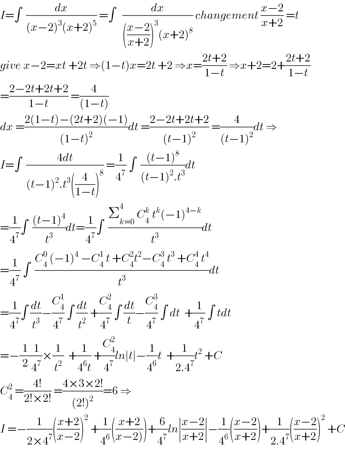 I=∫  (dx/((x−2)^3 (x+2)^5 )) =∫   (dx/((((x−2)/(x+2)))^3 (x+2)^8 )) changement ((x−2)/(x+2)) =t  give x−2=xt +2t ⇒(1−t)x=2t +2 ⇒x=((2t+2)/(1−t)) ⇒x+2=2+((2t+2)/(1−t))  =((2−2t+2t+2)/(1−t)) =(4/((1−t)))  dx =((2(1−t)−(2t+2)(−1))/((1−t)^2 ))dt =((2−2t+2t+2)/((t−1)^2 )) =(4/((t−1)^2 ))dt ⇒  I=∫  ((4dt)/((t−1)^2 .t^3 ((4/(1−t)))^8 )) =(1/4^7 ) ∫  (((t−1)^8 )/((t−1)^2 .t^3 ))dt  =(1/4^7 )∫  (((t−1)^4 )/t^3 )dt=(1/4^7 )∫  ((Σ_(k=0) ^4  C_4 ^k  t^k (−1)^(4−k) )/t^3 )dt  =(1/4^7 ) ∫  ((C_4 ^0  (−1)^4  −C_4 ^1  t +C_4 ^2 t^2 −C_4 ^3  t^3  +C_4 ^4  t^4 )/t^3 )dt  =(1/4^7 )∫ (dt/t^3 )−(C_4 ^1 /4^7 ) ∫ (dt/t^2 ) +(C_4 ^2 /4^7 ) ∫ (dt/t)−(C_4 ^3 /4^7 ) ∫ dt  +(1/4^7 ) ∫ tdt  =−(1/2)(1/4^7 )×(1/t^2 )  +(1/(4^6 t)) +(C_4 ^2 /4^7 )ln∣t∣−(1/4^6 )t  +(1/(2.4^7 ))t^2  +C  C_4 ^2  =((4!)/(2!×2!)) =((4×3×2!)/((2!)^2 ))=6 ⇒  I =−(1/(2×4^7 ))(((x+2)/(x−2)))^2  +(1/4^6 )(((x+2)/(x−2))))+(6/4^7 )ln∣((x−2)/(x+2))∣−(1/4^6 )(((x−2)/(x+2)))+(1/(2.4^7 ))(((x−2)/(x+2)))^2  +C  