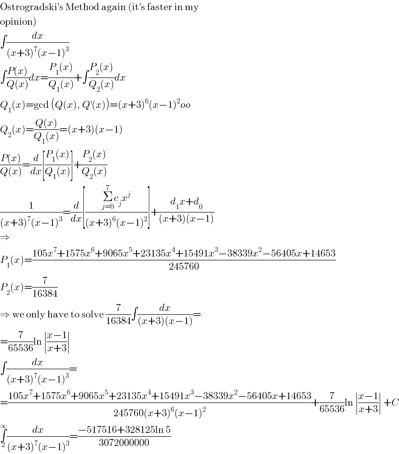 Ostrogradski′s Method again (it′s faster in my  opinion)  ∫(dx/((x+3)^7 (x−1)^3 ))  ∫((P(x))/(Q(x)))dx=((P_1 (x))/(Q_1 (x)))+∫((P_2 (x))/(Q_2 (x)))dx  Q_1 (x)=gcd (Q(x), Q^′ (x))=(x+3)^6 (x−1)^2 oo  Q_2 (x)=((Q(x))/(Q_1 (x)))=(x+3)(x−1)  ((P(x))/(Q(x)))=(d/dx)[((P_1 (x))/(Q_1 (x)))]+((P_2 (x))/(Q_2 (x)))  (1/((x+3)^7 (x−1)^3 ))=(d/dx)[((Σ_(j=0) ^7 c_j x^j )/((x+3)^6 (x−1)^2 ))]+((d_1 x+d_0 )/((x+3)(x−1)))  ⇒  P_1 (x)=((105x^7 +1575x^6 +9065x^5 +23135x^4 +15491x^3 −38339x^2 −56405x+14653)/(245760))  P_2 (x)=(7/(16384))  ⇒ we only have to solve (7/(16384))∫(dx/((x+3)(x−1)))=  =(7/(65536))ln ∣((x−1)/(x+3))∣  ∫(dx/((x+3)^7 (x−1)^3 ))=  =((105x^7 +1575x^6 +9065x^5 +23135x^4 +15491x^3 −38339x^2 −56405x+14653)/(245760(x+3)^6 (x−1)^2 ))+(7/(65536))ln ∣((x−1)/(x+3))∣ +C  ∫_2 ^∞ (dx/((x+3)^7 (x−1)^3 ))=((−517516+328125ln 5)/(3072000000))  