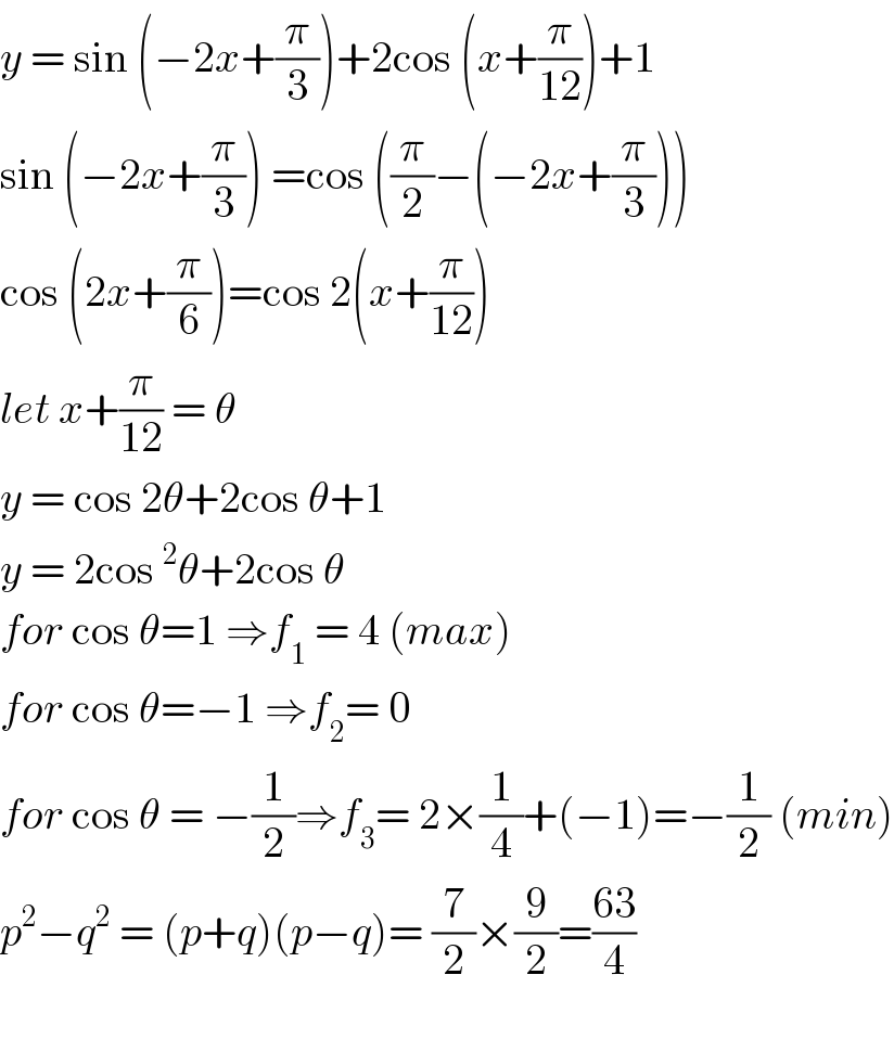 y = sin (−2x+(π/3))+2cos (x+(π/(12)))+1  sin (−2x+(π/3)) =cos ((π/2)−(−2x+(π/3)))  cos (2x+(π/6))=cos 2(x+(π/(12)))  let x+(π/(12)) = θ  y = cos 2θ+2cos θ+1  y = 2cos^2 θ+2cos θ  for cos θ=1 ⇒f_1  = 4 (max)  for cos θ=−1 ⇒f_2 = 0  for cos θ = −(1/2)⇒f_3 = 2×(1/4)+(−1)=−(1/2) (min)  p^2 −q^2  = (p+q)(p−q)= (7/2)×(9/2)=((63)/4)    