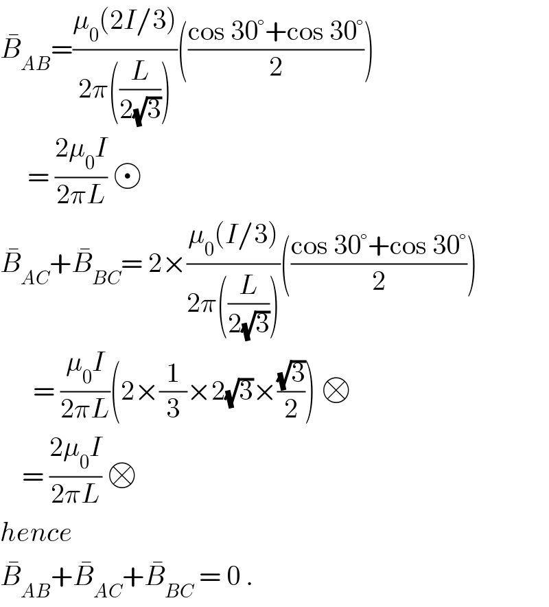 B_(AB) ^� =((μ_0 (2I/3))/(2π((L/(2(√3))))))(((cos 30°+cos 30°)/2))       = ((2μ_0 I)/(2πL))    B_(AC) ^� +B_(BC) ^� = 2×((μ_0 (I/3))/(2π((L/(2(√3))))))(((cos 30°+cos 30°)/2))        = ((μ_0 I)/(2πL))(2×(1/3)×2(√3)×((√3)/2)) □      = ((2μ_0 I)/(2πL)) □  hence  B_(AB) ^� +B_(AC) ^� +B_(BC) ^�  = 0 .  