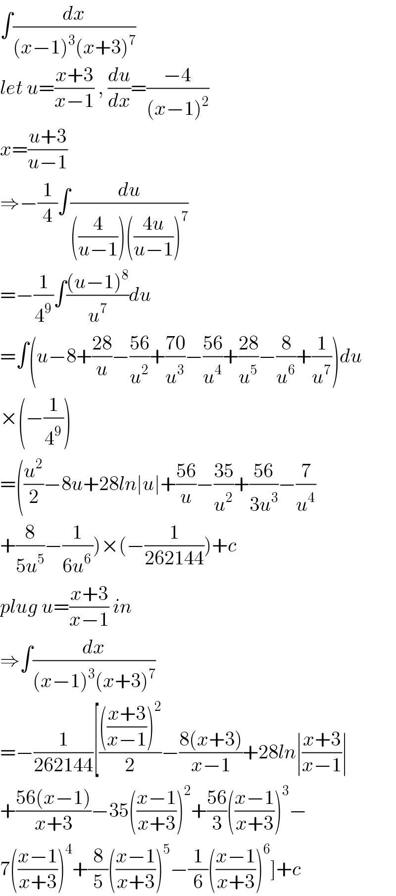 ∫(dx/((x−1)^3 (x+3)^7 ))  let u=((x+3)/(x−1)) , (du/dx)=((−4)/((x−1)^2 ))  x=((u+3)/(u−1))  ⇒−(1/4)∫(du/(((4/(u−1)))(((4u)/(u−1)))^7 ))  =−(1/4^9 )∫(((u−1)^8 )/u^7 )du  =∫(u−8+((28)/u)−((56)/u^2 )+((70)/u^3 )−((56)/u^4 )+((28)/u^5 )−(8/u^6 )+(1/u^7 ))du  ×(−(1/4^9 ))  =((u^2 /2)−8u+28ln∣u∣+((56)/u)−((35)/u^2 )+((56)/(3u^3 ))−(7/u^4 )  +(8/(5u^5 ))−(1/(6u^(6 ) )))×(−(1/(262144)))+c  plug u=((x+3)/(x−1)) in  ⇒∫(dx/((x−1)^3 (x+3)^7 ))  =−(1/(262144))[(((((x+3)/(x−1)))^2 )/2)−((8(x+3))/(x−1))+28ln∣((x+3)/(x−1))∣  +((56(x−1))/(x+3))−35(((x−1)/(x+3)))^2 +((56)/3)(((x−1)/(x+3)))^3 −  7(((x−1)/(x+3)))^4 +(8/5)(((x−1)/(x+3)))^5 −(1/6)(((x−1)/(x+3)))^6 ]+c  