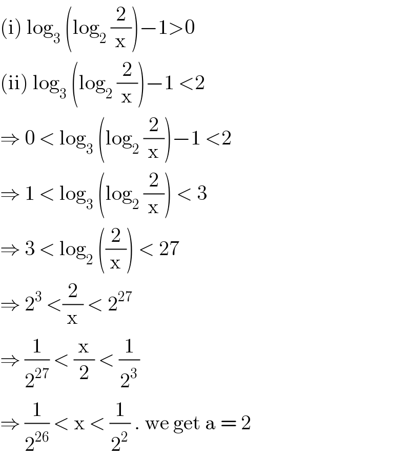 (i) log_3  (log_2  (2/x))−1>0  (ii) log_3  (log_2  (2/x))−1 <2  ⇒ 0 < log_3  (log_2  (2/x))−1 <2  ⇒ 1 < log_3  (log_2  (2/x)) < 3  ⇒ 3 < log_2  ((2/x)) < 27   ⇒ 2^3  <(2/x) < 2^(27)    ⇒ (1/2^(27) ) < (x/2) < (1/2^3 )   ⇒ (1/2^(26) ) < x < (1/2^2 ) . we get a = 2   