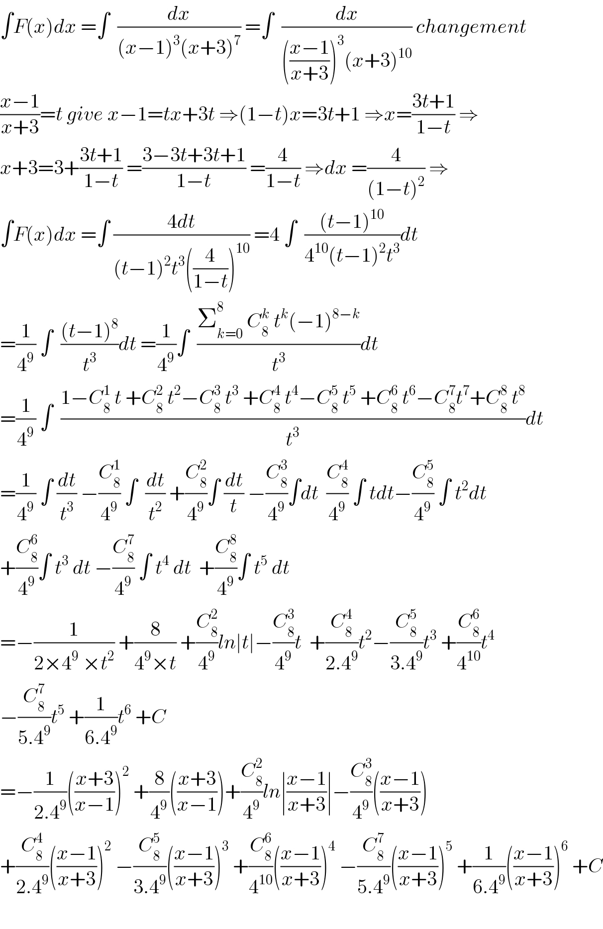∫F(x)dx =∫  (dx/((x−1)^3 (x+3)^7 )) =∫  (dx/((((x−1)/(x+3)))^3 (x+3)^(10) )) changement  ((x−1)/(x+3))=t give x−1=tx+3t ⇒(1−t)x=3t+1 ⇒x=((3t+1)/(1−t)) ⇒  x+3=3+((3t+1)/(1−t)) =((3−3t+3t+1)/(1−t)) =(4/(1−t)) ⇒dx =(4/((1−t)^2 )) ⇒  ∫F(x)dx =∫ ((4dt)/((t−1)^2 t^3 ((4/(1−t)))^(10) )) =4 ∫  (((t−1)^(10) )/(4^(10) (t−1)^2 t^3 ))dt  =(1/4^9 ) ∫  (((t−1)^8 )/t^3 )dt =(1/4^9 )∫  ((Σ_(k=0) ^8  C_8 ^k  t^k (−1)^(8−k) )/t^3 )dt  =(1/4^9 ) ∫  ((1−C_8 ^1  t +C_8 ^2  t^2 −C_8 ^3  t^3  +C_8 ^4  t^4 −C_8 ^5  t^5  +C_8 ^6  t^6 −C_8 ^7 t^7 +C_8 ^8  t^8 )/t^3 )dt  =(1/4^9 ) ∫ (dt/t^3 ) −(C_8 ^1 /4^9 ) ∫  (dt/t^2 ) +(C_8 ^2 /4^9 )∫ (dt/t) −(C_8 ^3 /4^9 )∫dt  (C_8 ^4 /4^9 ) ∫ tdt−(C_8 ^5 /4^9 ) ∫ t^2 dt  +(C_8 ^6 /4^9 )∫ t^3  dt −(C_8 ^7 /4^9 ) ∫ t^4  dt  +(C_8 ^8 /4^9 )∫ t^5  dt  =−(1/(2×4^9  ×t^2 )) +(8/(4^9 ×t)) +(C_8 ^2 /4^9 )ln∣t∣−(C_8 ^3 /4^9 )t  +(C_8 ^4 /(2.4^9 ))t^2 −(C_8 ^5 /(3.4^9 ))t^3  +(C_8 ^6 /4^(10) )t^4   −(C_8 ^7 /(5.4^9 ))t^5  +(1/(6.4^9 ))t^6  +C  =−(1/(2.4^9 ))(((x+3)/(x−1)))^2  +(8/4^9 )(((x+3)/(x−1)))+(C_8 ^2 /4^9 )ln∣((x−1)/(x+3))∣−(C_8 ^3 /4^9 )(((x−1)/(x+3)))  +(C_8 ^4 /(2.4^9 ))(((x−1)/(x+3)))^2  −(C_8 ^5 /(3.4^9 ))(((x−1)/(x+3)))^3  +(C_8 ^6 /4^(10) )(((x−1)/(x+3)))^4  −(C_8 ^7 /(5.4^9 ))(((x−1)/(x+3)))^5  +(1/(6.4^9 ))(((x−1)/(x+3)))^6  +C    