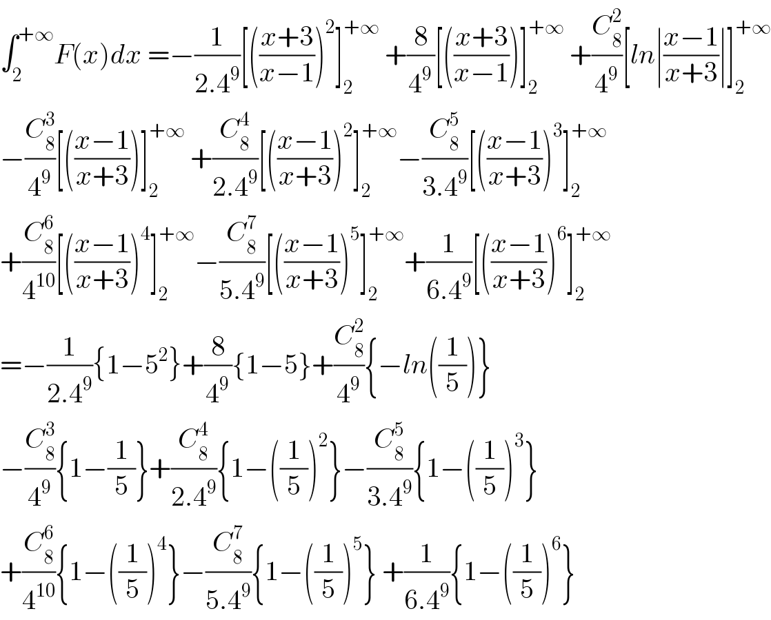 ∫_2 ^(+∞) F(x)dx =−(1/(2.4^9 ))[(((x+3)/(x−1)))^2 ]_2 ^(+∞)  +(8/4^9 )[(((x+3)/(x−1)))]_2 ^(+∞)  +(C_8 ^2 /4^9 )[ln∣((x−1)/(x+3))∣]_2 ^(+∞)   −(C_8 ^3 /4^9 )[(((x−1)/(x+3)))]_2 ^(+∞)  +(C_8 ^4 /(2.4^9 ))[(((x−1)/(x+3)))^2 ]_2 ^(+∞) −(C_8 ^5 /(3.4^9 ))[(((x−1)/(x+3)))^3 ]_2 ^(+∞)   +(C_8 ^6 /4^(10) )[(((x−1)/(x+3)))^4 ]_2 ^(+∞) −(C_8 ^7 /(5.4^9 ))[(((x−1)/(x+3)))^5 ]_2 ^(+∞) +(1/(6.4^9 ))[(((x−1)/(x+3)))^6 ]_2 ^(+∞)   =−(1/(2.4^9 )){1−5^2 }+(8/4^9 ){1−5}+(C_8 ^2 /4^9 ){−ln((1/5))}  −(C_8 ^3 /4^9 ){1−(1/5)}+(C_8 ^4 /(2.4^9 )){1−((1/5))^2 }−(C_8 ^5 /(3.4^9 )){1−((1/5))^3 }  +(C_8 ^6 /4^(10) ){1−((1/5))^4 }−(C_8 ^7 /(5.4^9 )){1−((1/5))^5 } +(1/(6.4^9 )){1−((1/5))^6 }  