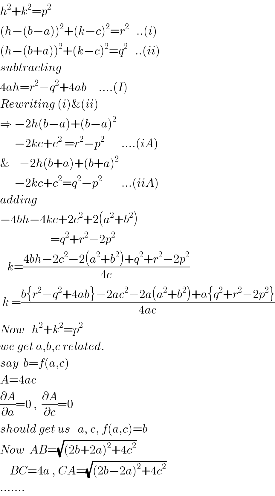 h^2 +k^2 =p^2   (h−(b−a))^2 +(k−c)^2 =r^2    ..(i)  (h−(b+a))^2 +(k−c)^2 =q^2    ..(ii)  subtracting  4ah=r^2 −q^2 +4ab     ....(I)  Rewriting (i)&(ii)  ⇒ −2h(b−a)+(b−a)^2         −2kc+c^2  =r^2 −p^2        ....(iA)  &    −2h(b+a)+(b+a)^2         −2kc+c^2 =q^2 −p^2         ...(iiA)  adding  −4bh−4kc+2c^2 +2(a^2 +b^2 )                       =q^2 +r^2 −2p^2      k=((4bh−2c^2 −2(a^2 +b^2 )+q^2 +r^2 −2p^2 )/(4c))   k =((b{r^2 −q^2 +4ab}−2ac^2 −2a(a^2 +b^2 )+a{q^2 +r^2 −2p^2 })/(4ac))  Now   h^2 +k^2 =p^2   we get a,b,c related.  say  b=f(a,c)  A=4ac  (∂A/∂a)=0 ,  (∂A/∂c)=0     should get us   a, c, f(a,c)=b  Now  AB=(√((2b+2a)^2 +4c^2 ))      BC=4a , CA=(√((2b−2a)^2 +4c^2 ))  .......  