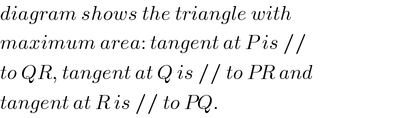 diagram shows the triangle with  maximum area: tangent at P is //  to QR, tangent at Q is // to PR and  tangent at R is // to PQ.  